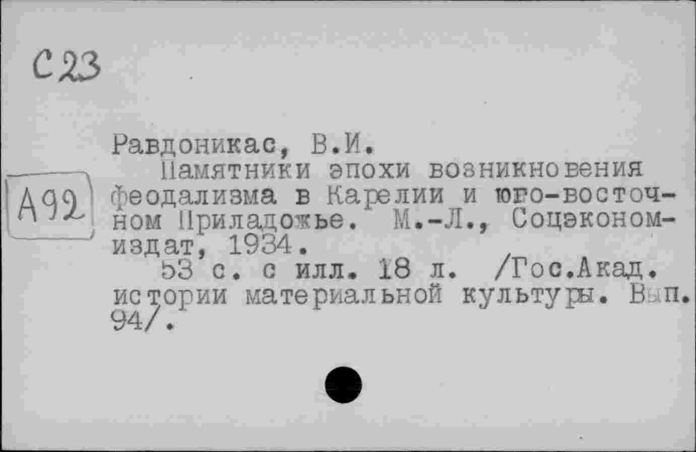 ﻿С 23
Равдоникас, В.И.
------ Памятники эпохи возникновения
Ш' феодализма в Карелии и того-восточном Приладожье. М.-Л., Соцэконом-издат, 1934.
ЬЗ с. с илл. 18 л. /Гос.Акад, истории материальной культуры. В п 94/.